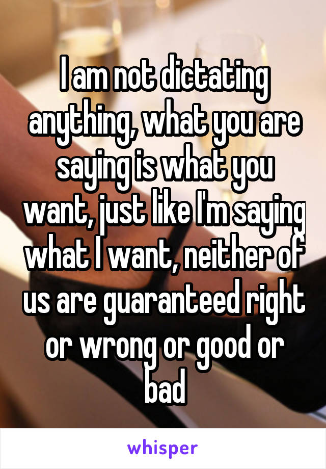 I am not dictating anything, what you are saying is what you want, just like I'm saying what I want, neither of us are guaranteed right or wrong or good or bad