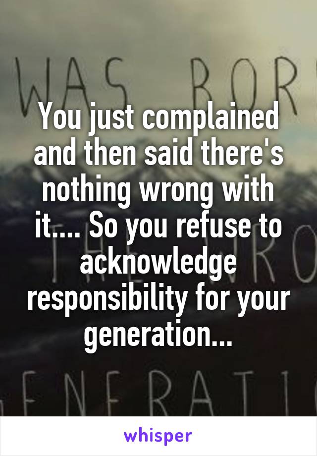 You just complained and then said there's nothing wrong with it.... So you refuse to acknowledge responsibility for your generation...