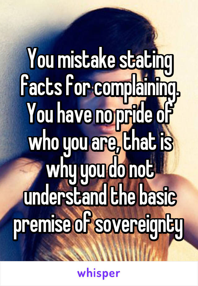 You mistake stating facts for complaining. You have no pride of who you are, that is why you do not understand the basic premise of sovereignty 