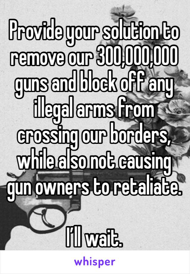 Provide your solution to remove our 300,000,000 guns and block off any illegal arms from crossing our borders, while also not causing gun owners to retaliate.

I’ll wait.