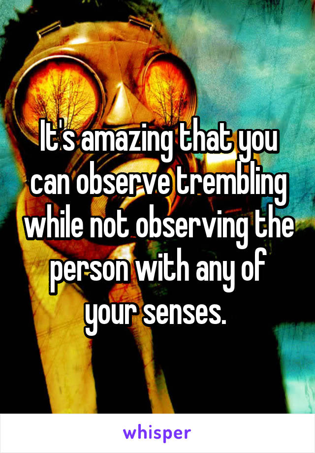 It's amazing that you can observe trembling while not observing the person with any of your senses. 