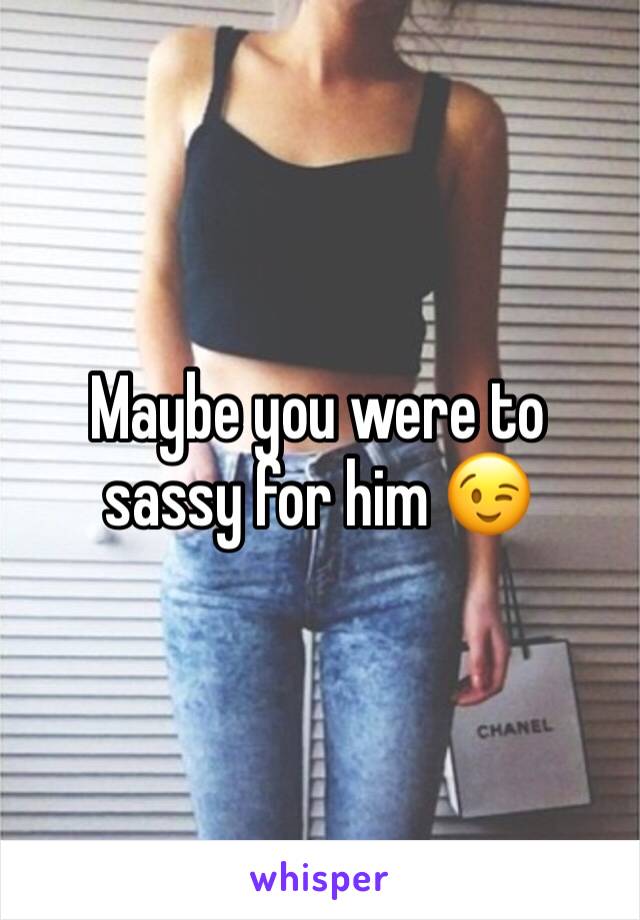 Maybe you were to sassy for him 😉