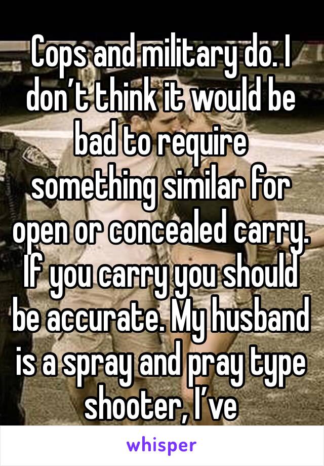 Cops and military do. I don’t think it would be bad to require something similar for open or concealed carry. If you carry you should be accurate. My husband is a spray and pray type shooter, I’ve