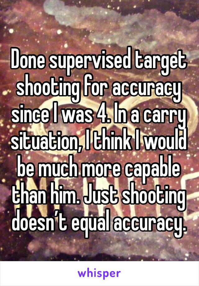 Done supervised target shooting for accuracy since I was 4. In a carry situation, I think I would be much more capable than him. Just shooting doesn’t equal accuracy. 