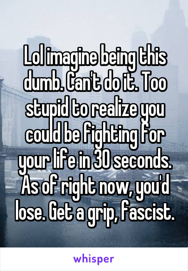 Lol imagine being this dumb. Can't do it. Too stupid to realize you could be fighting for your life in 30 seconds. As of right now, you'd lose. Get a grip, fascist.