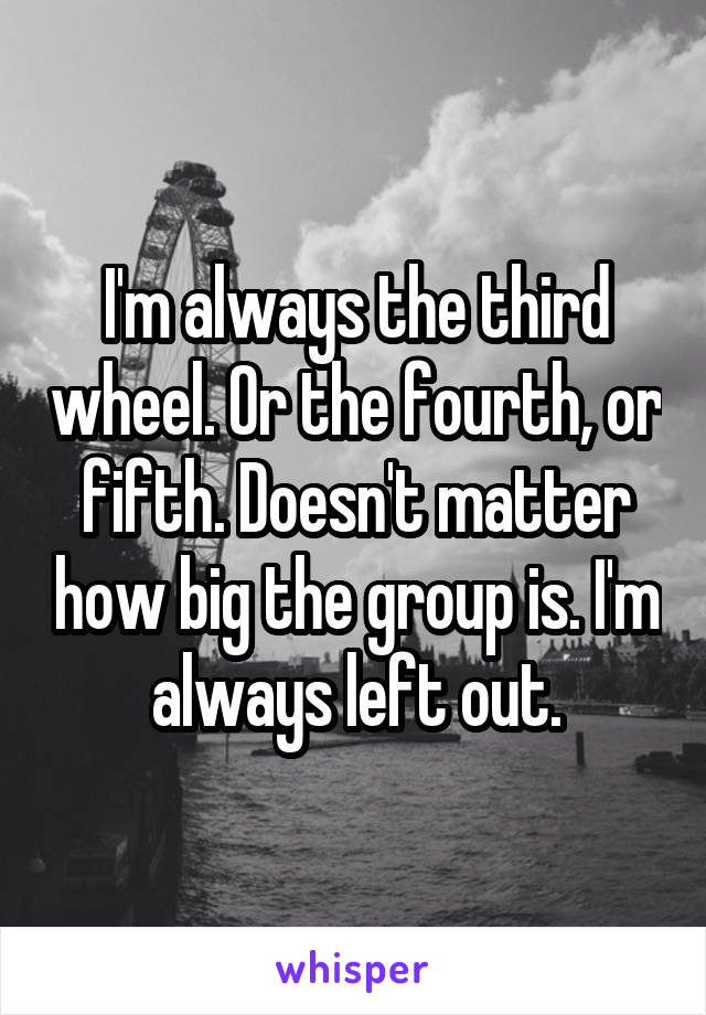 I'm always the third wheel. Or the fourth, or fifth. Doesn't matter how big the group is. I'm always left out.