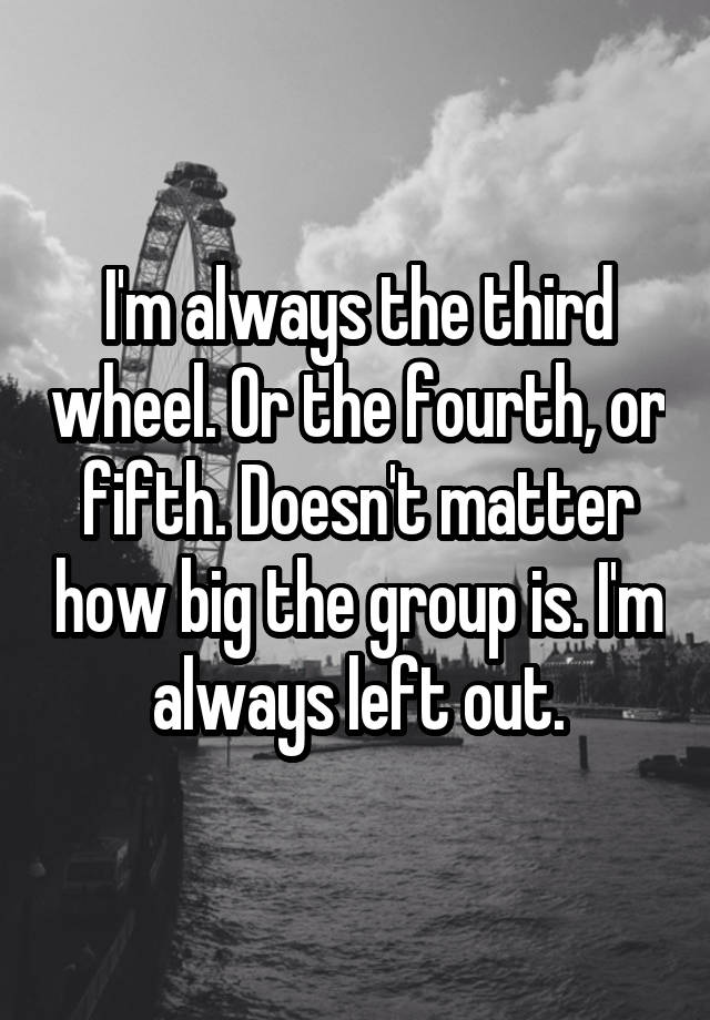 I'm always the third wheel. Or the fourth, or fifth. Doesn't matter how big the group is. I'm always left out.