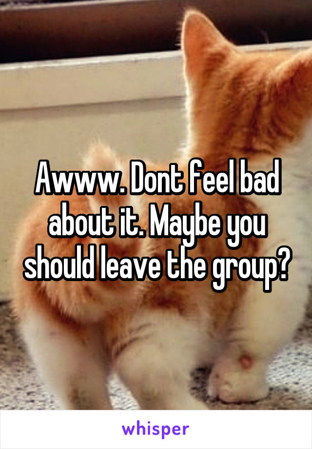 Awww. Dont feel bad about it. Maybe you should leave the group?