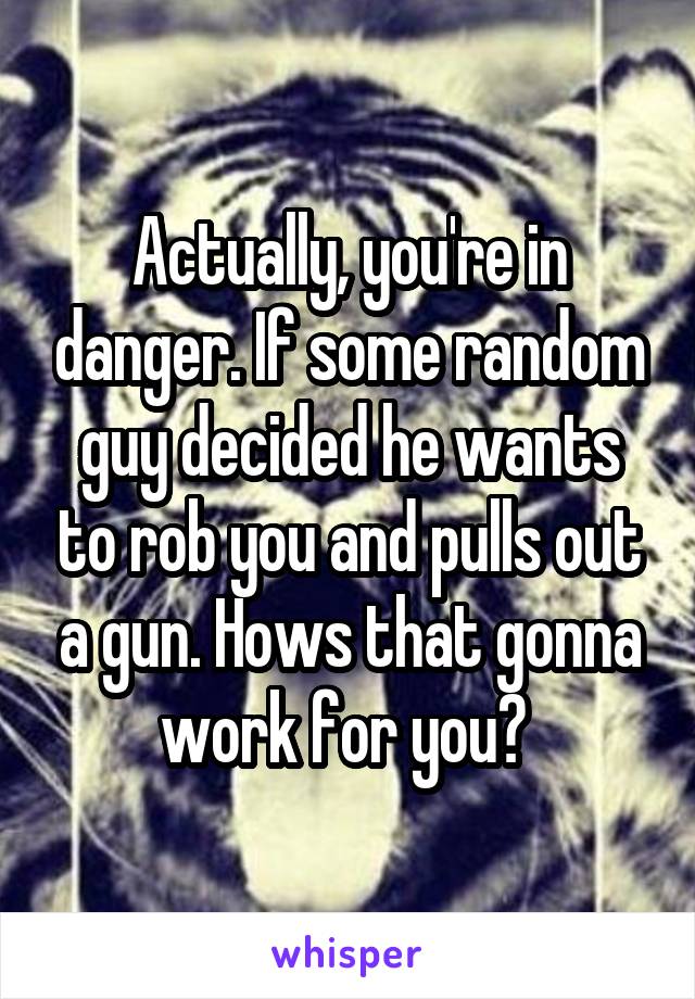 Actually, you're in danger. If some random guy decided he wants to rob you and pulls out a gun. Hows that gonna work for you? 