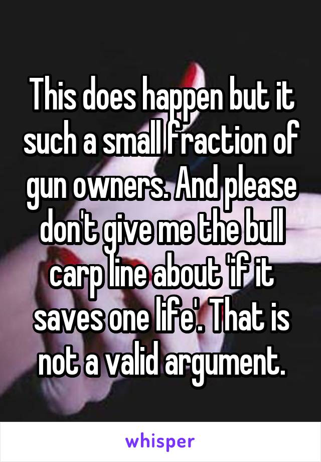 This does happen but it such a small fraction of gun owners. And please don't give me the bull carp line about 'if it saves one life'. That is not a valid argument.