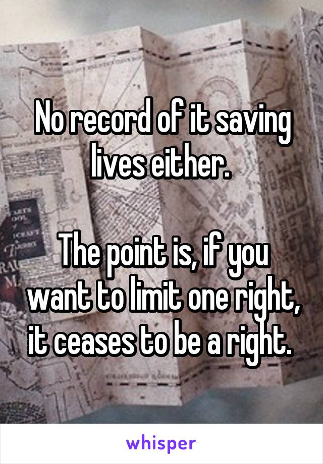 No record of it saving lives either. 

The point is, if you want to limit one right, it ceases to be a right. 