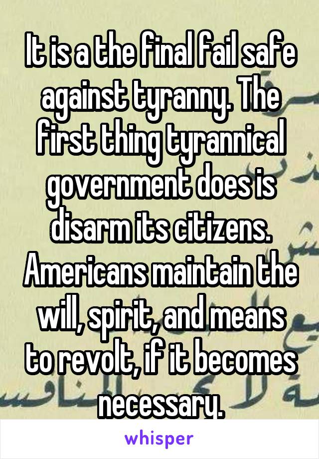 It is a the final fail safe against tyranny. The first thing tyrannical government does is disarm its citizens. Americans maintain the will, spirit, and means to revolt, if it becomes necessary.