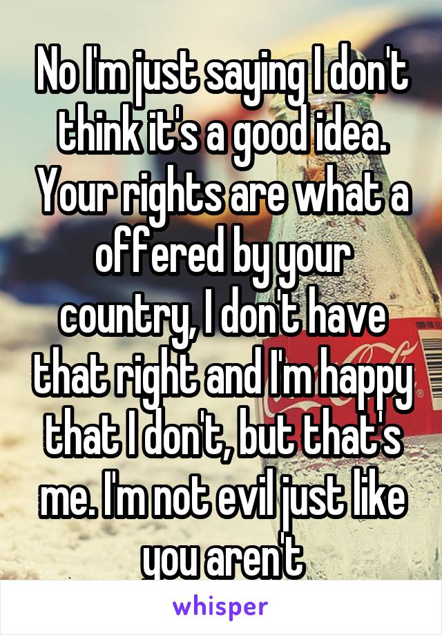 No I'm just saying I don't think it's a good idea. Your rights are what a offered by your country, I don't have that right and I'm happy that I don't, but that's me. I'm not evil just like you aren't