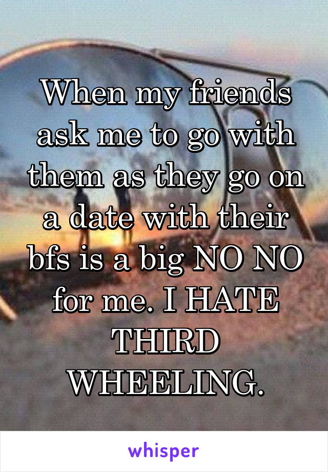 When my friends ask me to go with them as they go on a date with their bfs is a big NO NO for me. I HATE THIRD WHEELING.