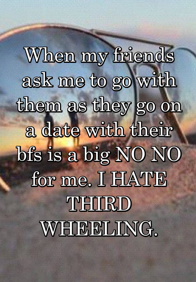 When my friends ask me to go with them as they go on a date with their bfs is a big NO NO for me. I HATE THIRD WHEELING.