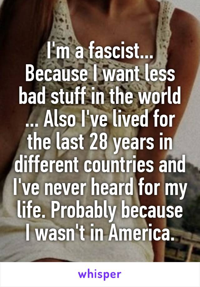 I'm a fascist... Because I want less bad stuff in the world ... Also I've lived for the last 28 years in different countries and I've never heard for my life. Probably because I wasn't in America.