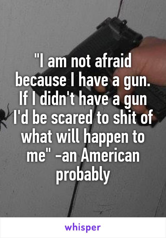 "I am not afraid because I have a gun. If I didn't have a gun I'd be scared to shit of what will happen to me" -an American probably