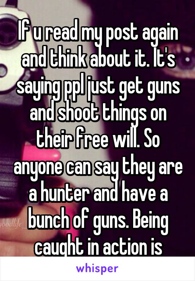 If u read my post again and think about it. It's saying ppl just get guns and shoot things on their free will. So anyone can say they are a hunter and have a bunch of guns. Being caught in action is