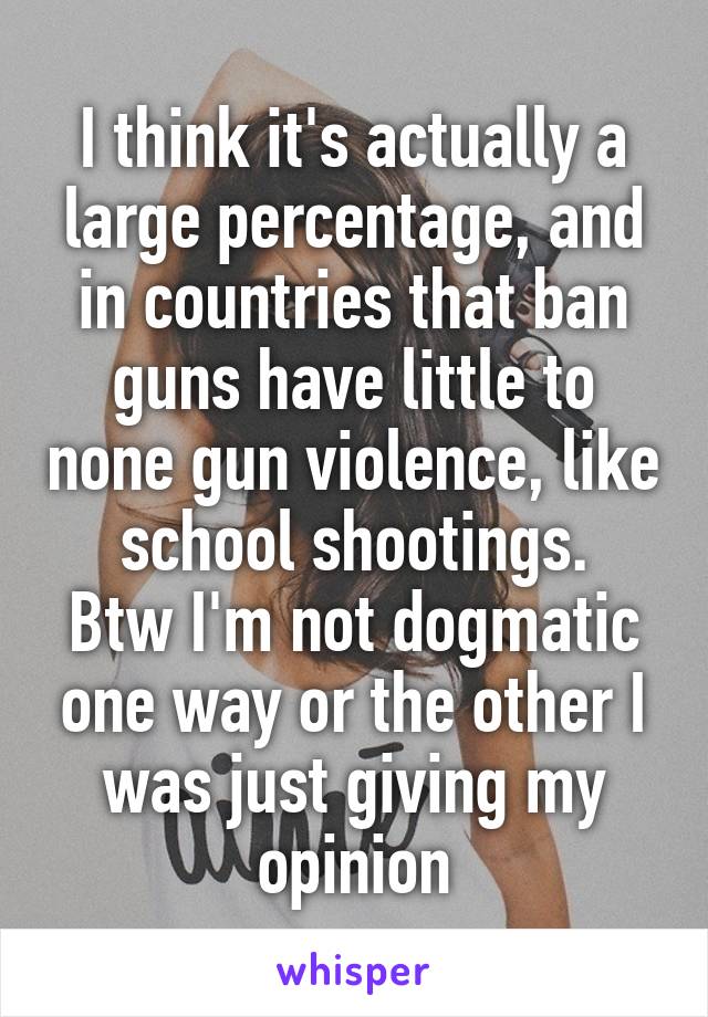 I think it's actually a large percentage, and in countries that ban guns have little to none gun violence, like school shootings.
Btw I'm not dogmatic one way or the other I was just giving my opinion