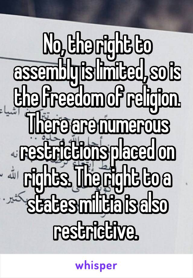 No, the right to assembly is limited, so is the freedom of religion. There are numerous restrictions placed on rights. The right to a states militia is also restrictive. 