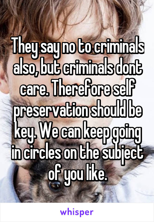 They say no to criminals also, but criminals dont care. Therefore self preservation should be key. We can keep going in circles on the subject of you like.