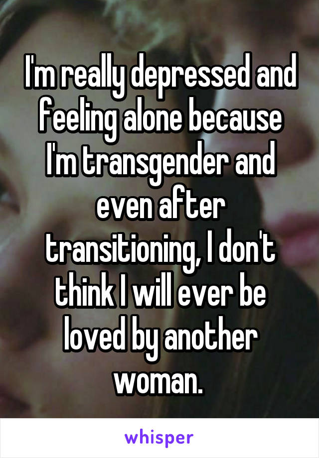 I'm really depressed and feeling alone because I'm transgender and even after transitioning, I don't think I will ever be loved by another woman. 