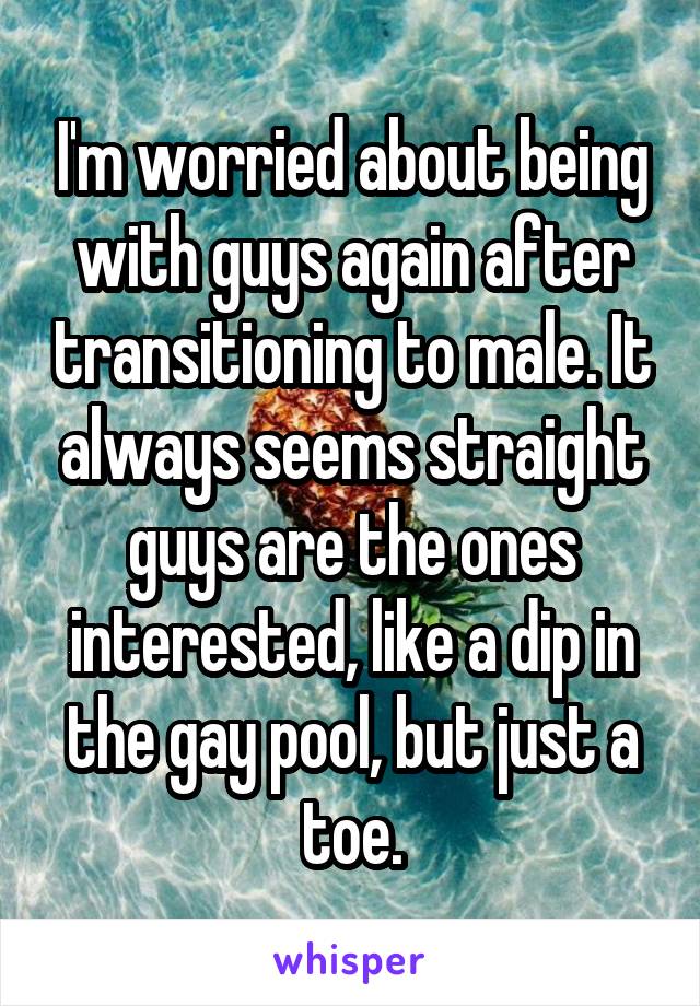 I'm worried about being with guys again after transitioning to male. It always seems straight guys are the ones interested, like a dip in the gay pool, but just a toe.