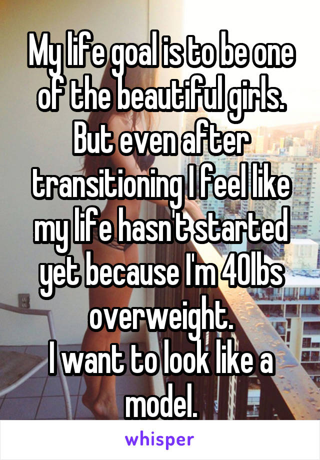 My life goal is to be one of the beautiful girls.
But even after transitioning I feel like my life hasn't started yet because I'm 40lbs overweight.
I want to look like a model.
