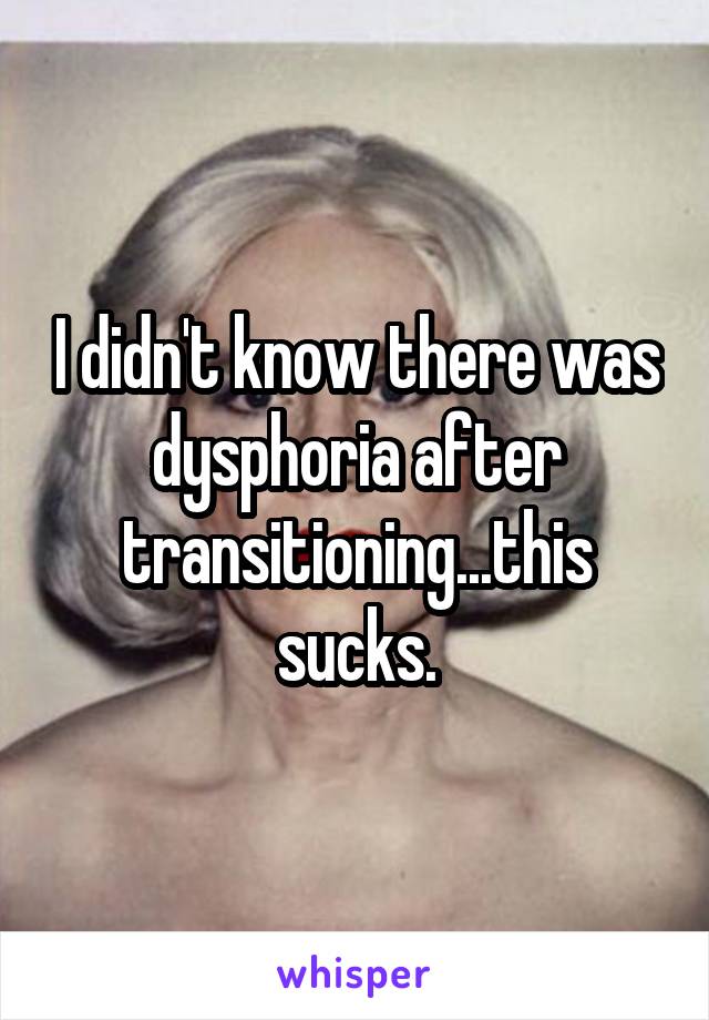 I didn't know there was dysphoria after transitioning...this sucks.
