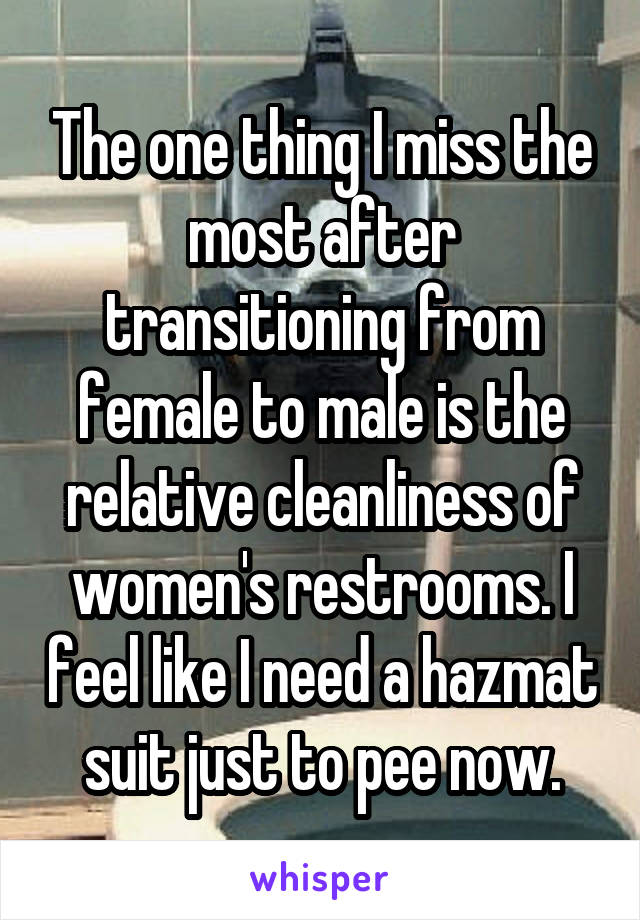 The one thing I miss the most after transitioning from female to male is the relative cleanliness of women's restrooms. I feel like I need a hazmat suit just to pee now.