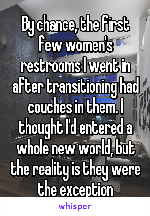 By chance, the first few women's restrooms I went in after transitioning had couches in them. I thought I'd entered a whole new world, but the reality is they were the exception
