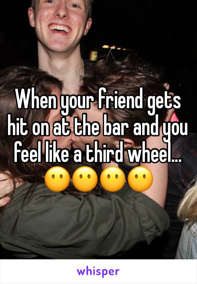 When your friend gets hit on at the bar and you feel like a third wheel... 
😶😶😶😶