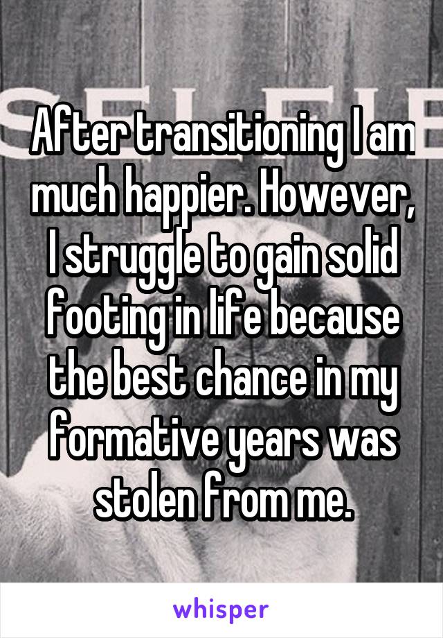 After transitioning I am much happier. However, I struggle to gain solid footing in life because the best chance in my formative years was stolen from me.
