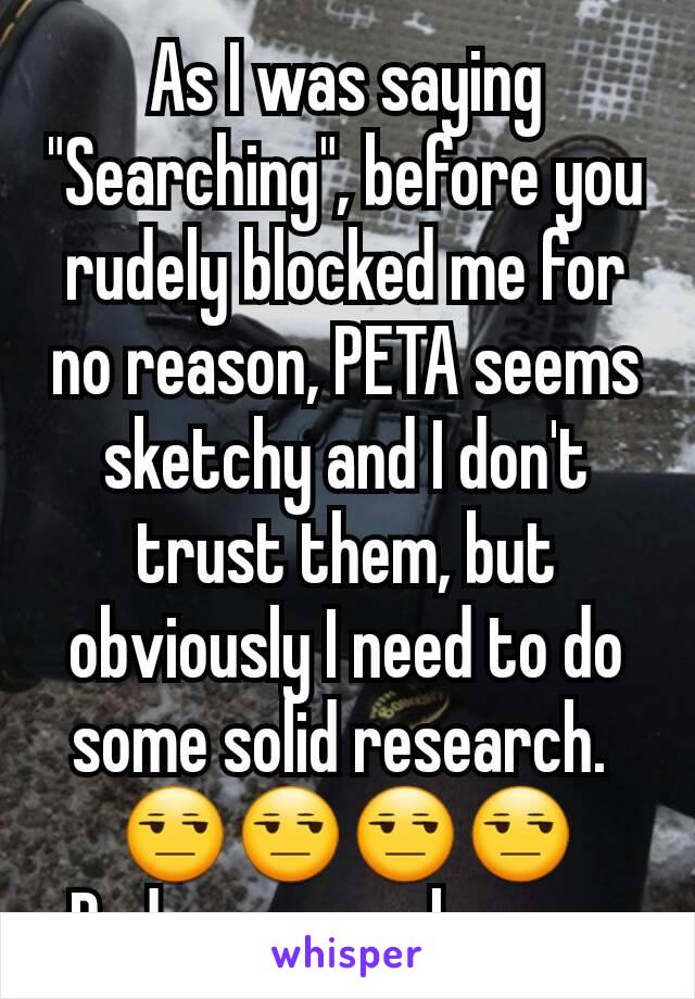 As I was saying "Searching", before you rudely blocked me for no reason, PETA seems sketchy and I don't trust them, but obviously I need to do some solid research. 
😒😒😒😒
Rude ass people, man.