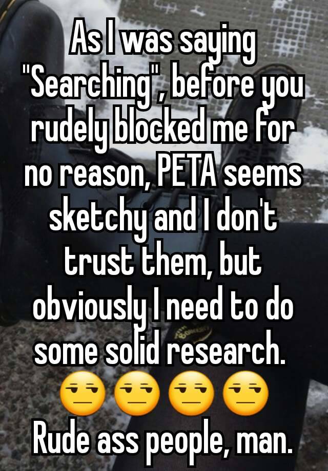 As I was saying "Searching", before you rudely blocked me for no reason, PETA seems sketchy and I don't trust them, but obviously I need to do some solid research. 
😒😒😒😒
Rude ass people, man.