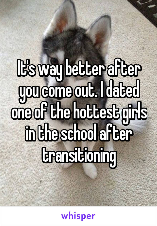 It's way better after you come out. I dated one of the hottest girls in the school after transitioning