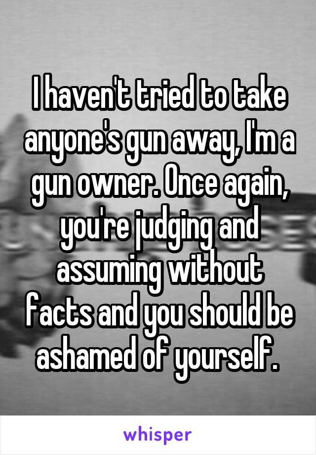 I haven't tried to take anyone's gun away, I'm a gun owner. Once again, you're judging and assuming without facts and you should be ashamed of yourself. 