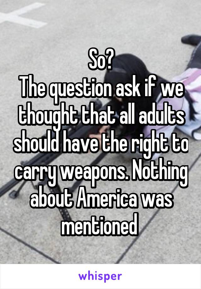 So?
The question ask if we thought that all adults should have the right to carry weapons. Nothing about America was mentioned 