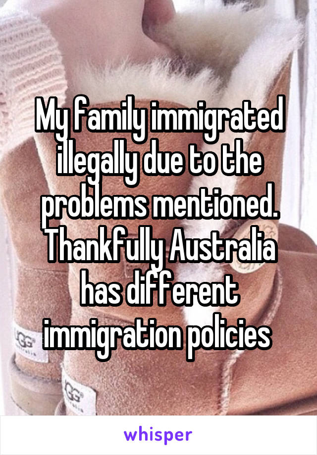 My family immigrated illegally due to the problems mentioned. Thankfully Australia has different immigration policies 