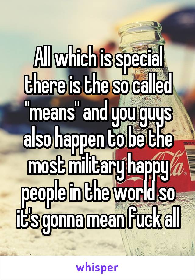 All which is special there is the so called "means" and you guys also happen to be the most military happy people in the world so it's gonna mean fuck all