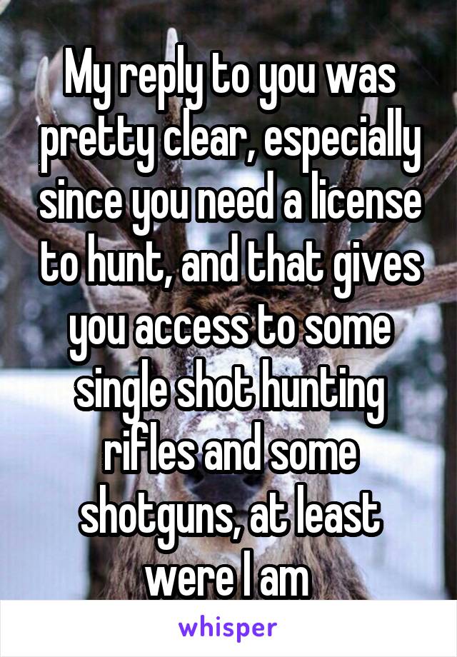 My reply to you was pretty clear, especially since you need a license to hunt, and that gives you access to some single shot hunting rifles and some shotguns, at least were I am 