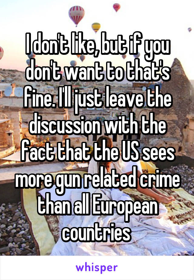 I don't like, but if you don't want to that's fine. I'll just leave the discussion with the fact that the US sees more gun related crime than all European countries 