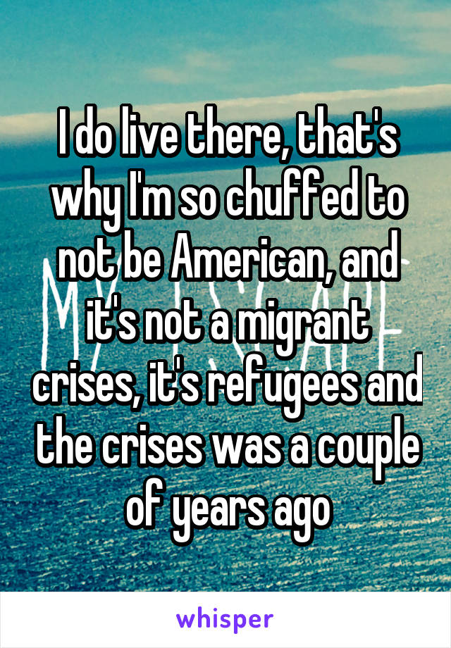 I do live there, that's why I'm so chuffed to not be American, and it's not a migrant crises, it's refugees and the crises was a couple of years ago