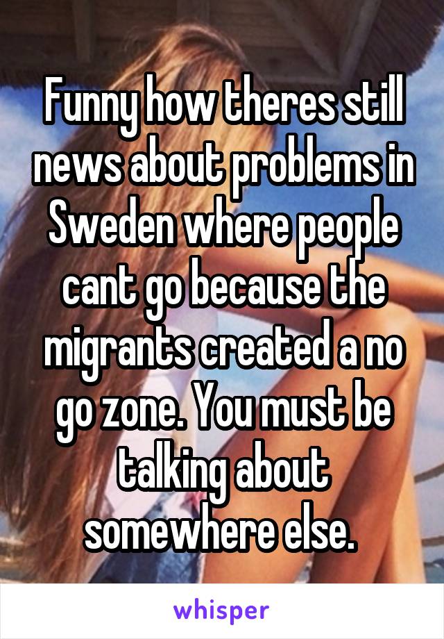 Funny how theres still news about problems in Sweden where people cant go because the migrants created a no go zone. You must be talking about somewhere else. 