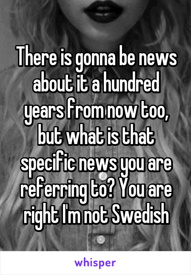 There is gonna be news about it a hundred years from now too, but what is that specific news you are referring to? You are right I'm not Swedish