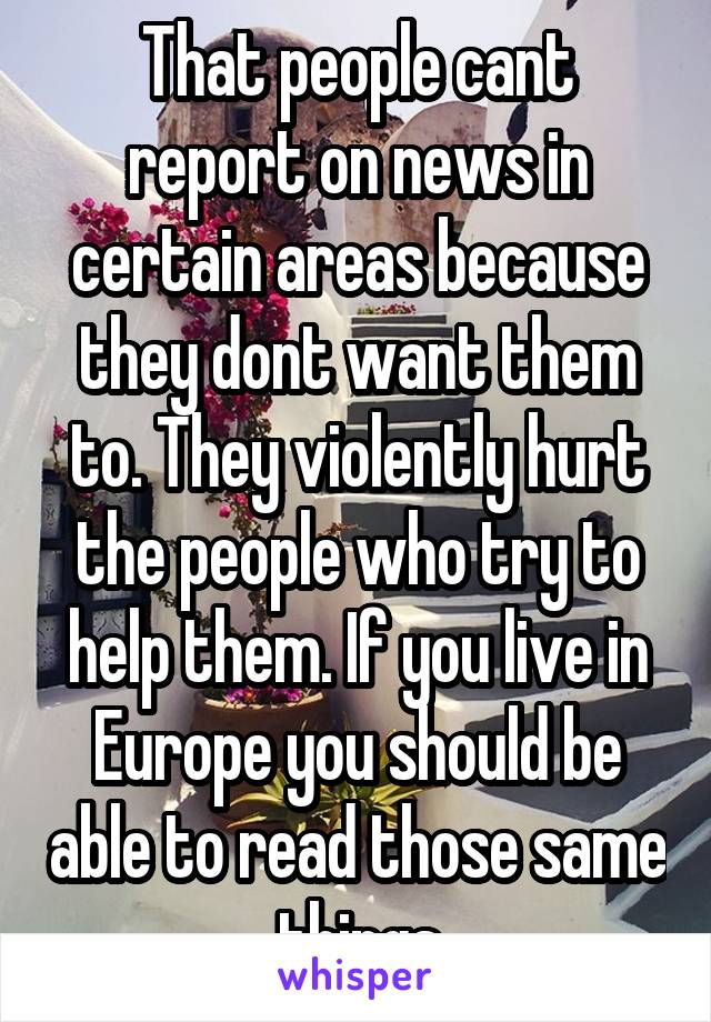 That people cant report on news in certain areas because they dont want them to. They violently hurt the people who try to help them. If you live in Europe you should be able to read those same things