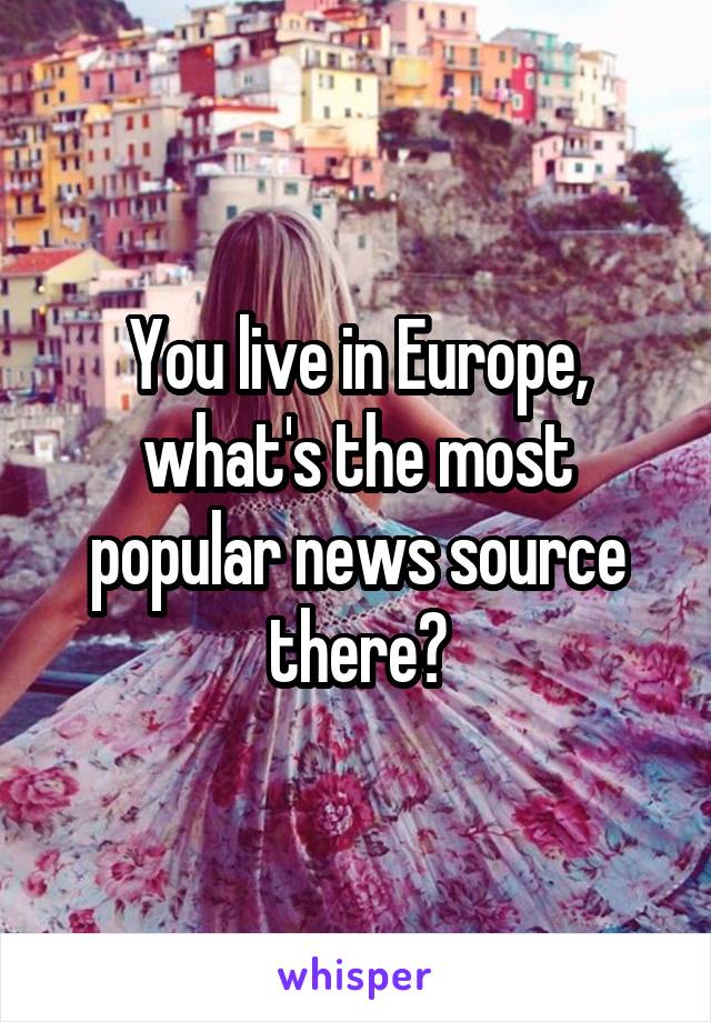 You live in Europe, what's the most popular news source there?