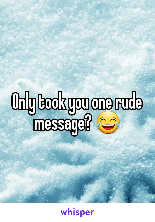 Only took you one rude message? 😂