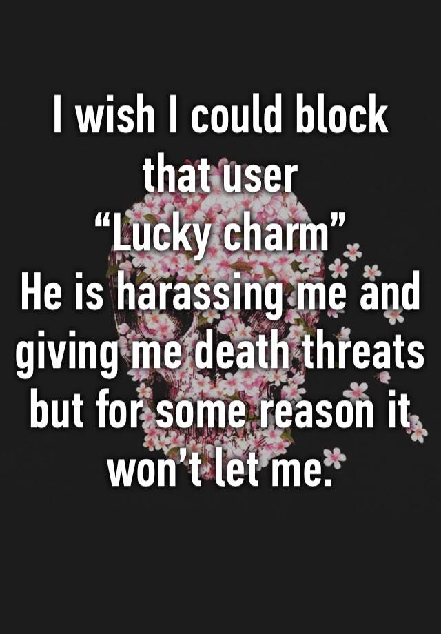 I wish I could block that user 
“Lucky charm” 
He is harassing me and giving me death threats but for some reason it won’t let me.