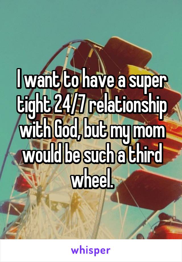 I want to have a super tight 24/7 relationship with God, but my mom would be such a third wheel.